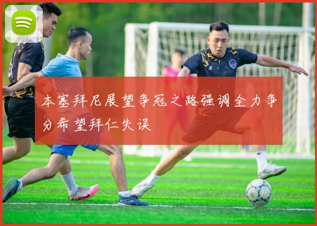 本塞拜尼展望争冠之路强调全力争分希望拜仁失误