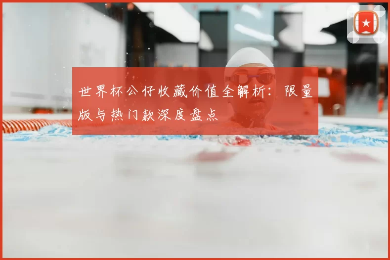 世界杯公仔收藏价值全解析:限量版与热门款深度盘点