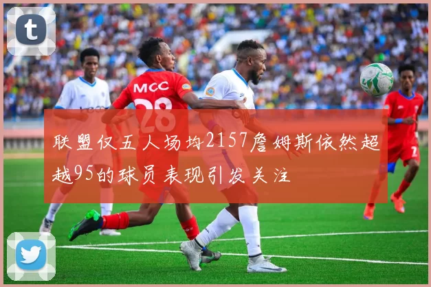 联盟仅五人场均2157詹姆斯依然超越95的球员表现引发关注