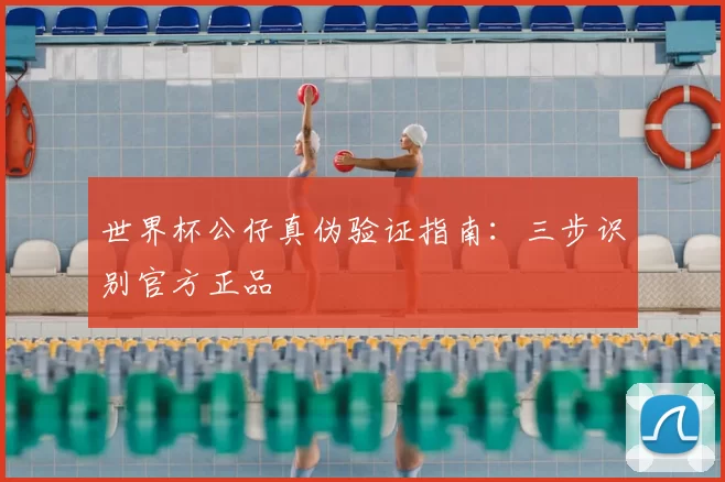 世界杯公仔真伪验证指南：三步识别官方正品