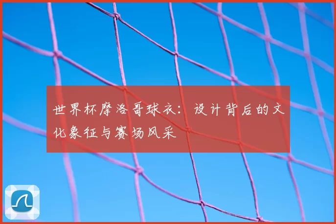 世界杯摩洛哥球衣:设计背后的文化象征与赛场风采