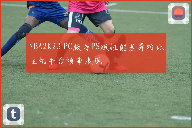 NBA2K23 PC版与PS版性能差异对比主机平台帧率表现
