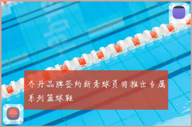 乔丹品牌签约新秀球员将推出专属系列篮球鞋