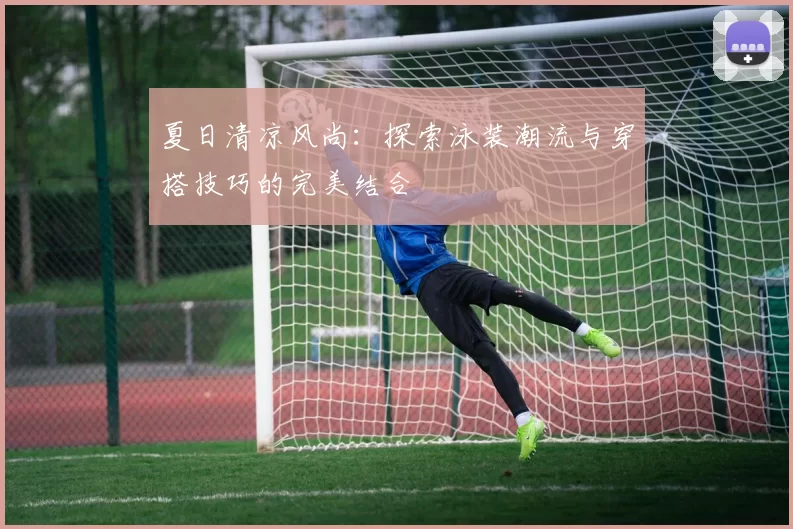 夏日清凉风尚：探索泳装潮流与穿搭技巧的完美结合