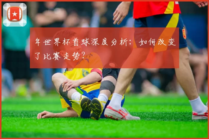 年世界杯首球深度分析：如何改变了比赛走势？