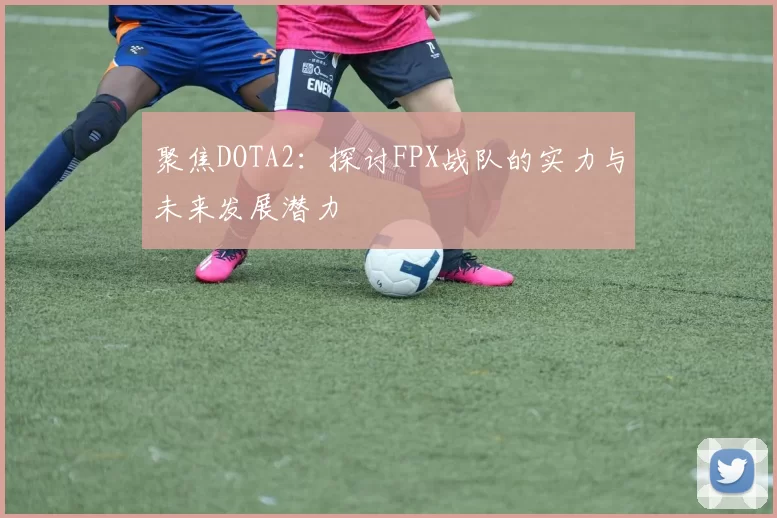 聚焦DOTA2:探讨FPX战队的实力与未来发展潜力