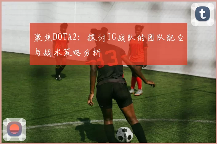 聚焦DOTA2：探讨IG战队的团队配合与战术策略分析